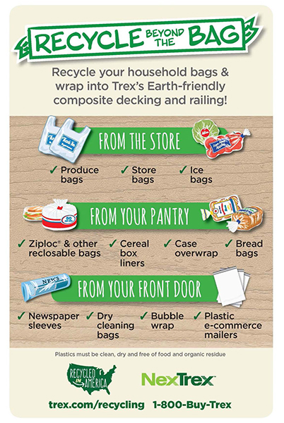 Recycle beyond the bag. Recycle your household bags and wrap into Trexs earth-friendly composite decking and railing. From the store - produce bags, store bags, ice bags. From your pantry - ziploc and other reclosable bags, cereal box liners, case overwrap, bread bags. From your front door - newspaper sleeves, dry cleaning bags, bubble wrap, plastic ecommerce mailers. plastics must be clean, dry, and free of food and organic residue
